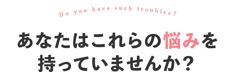 あなたはこれらの悩みを持っていませんか？