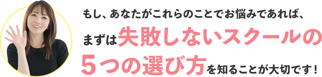 もし、あなたがこれらのことでお悩みであれば、まずは失敗しないスクールの５つの選び方を知ることが大切です！